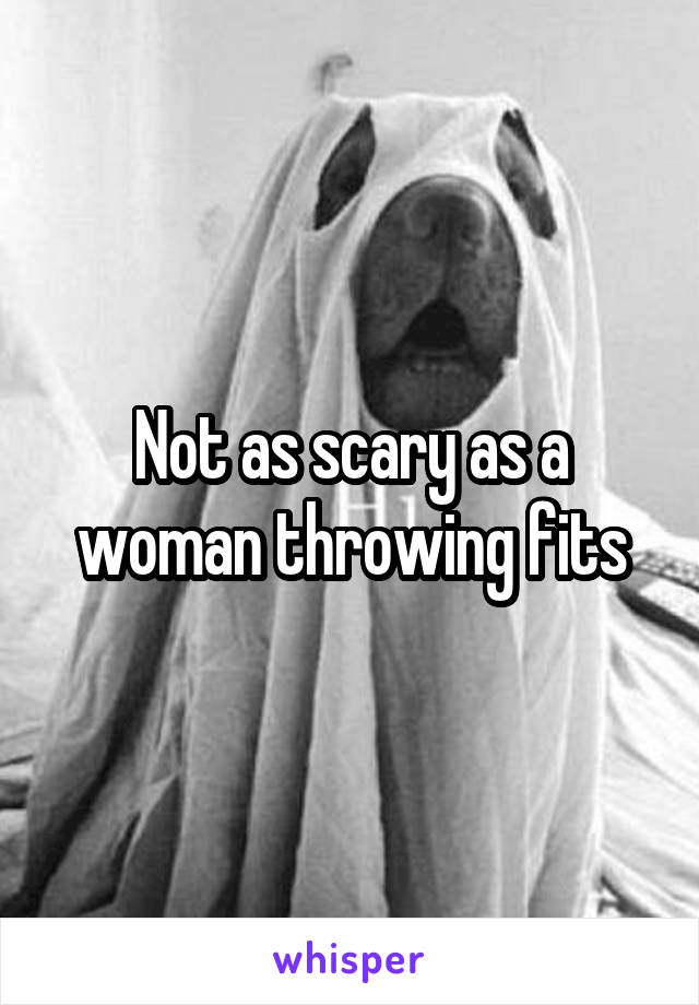 Not as scary as a woman throwing fits