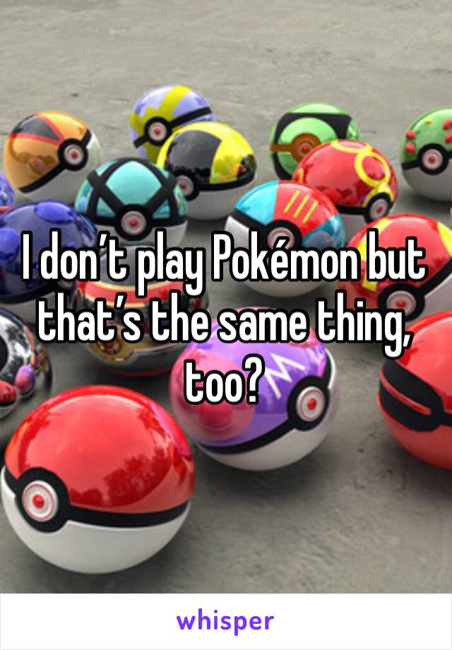 I don’t play Pokémon but that’s the same thing, too?