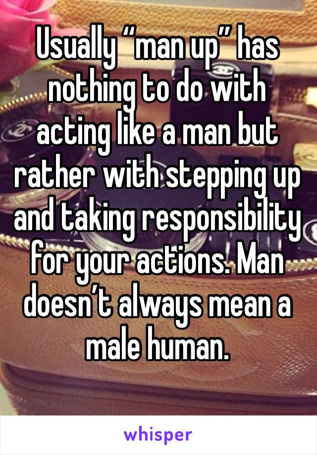 Usually “man up” has nothing to do with acting like a man but rather with stepping up and taking responsibility for your actions. Man doesn’t always mean a male human. 