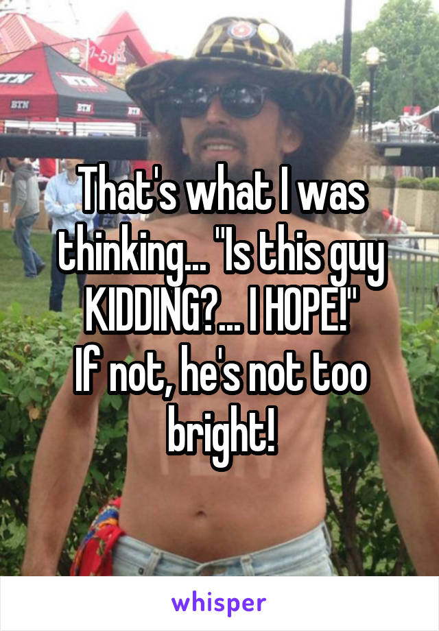 That's what I was thinking... "Is this guy KIDDING?... I HOPE!"
If not, he's not too bright!