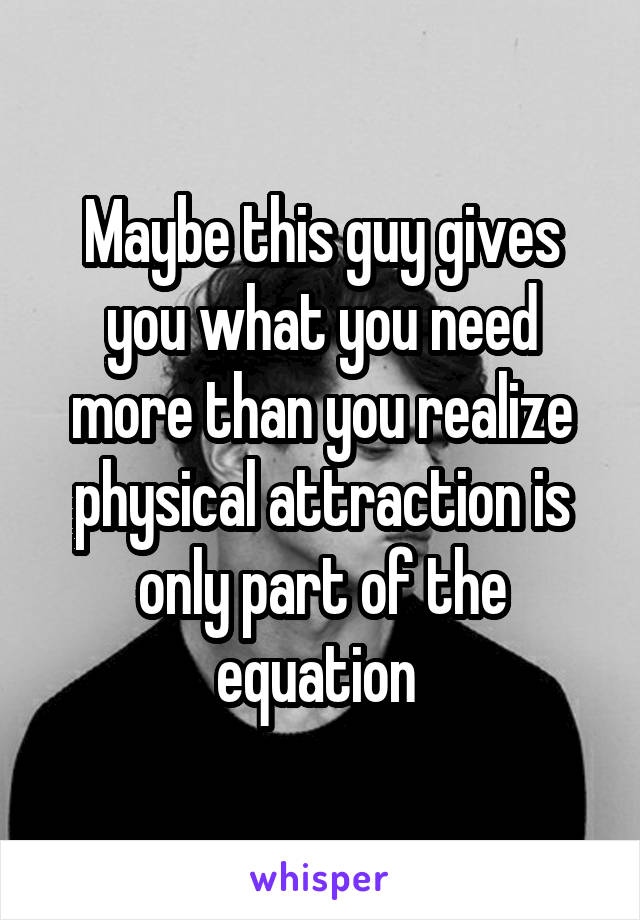 Maybe this guy gives you what you need more than you realize physical attraction is only part of the equation 