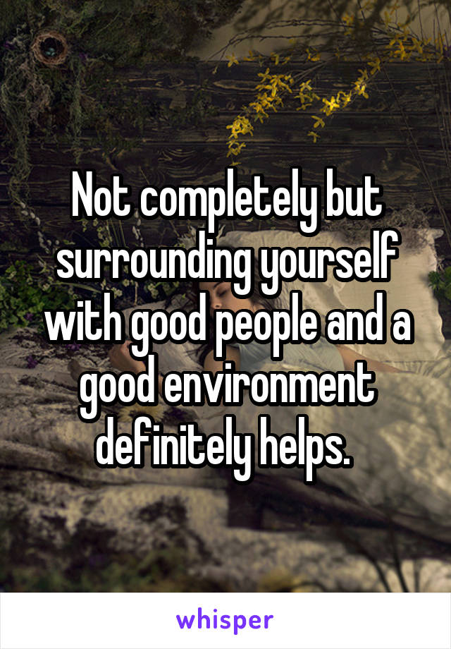 Not completely but surrounding yourself with good people and a good environment definitely helps. 