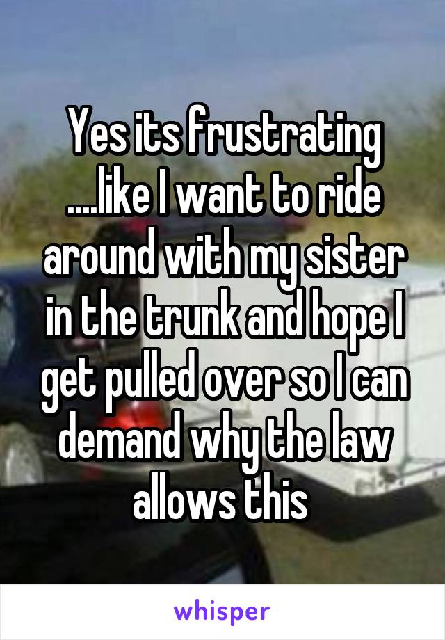 Yes its frustrating ....like I want to ride around with my sister in the trunk and hope I get pulled over so I can demand why the law allows this 