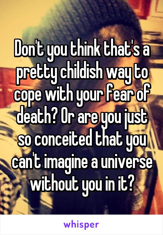 Don't you think that's a pretty childish way to cope with your fear of death? Or are you just so conceited that you can't imagine a universe without you in it?