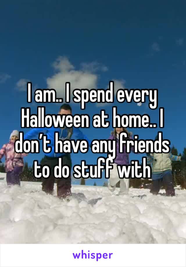 I am.. I spend every Halloween at home.. I don’t have any friends to do stuff with 