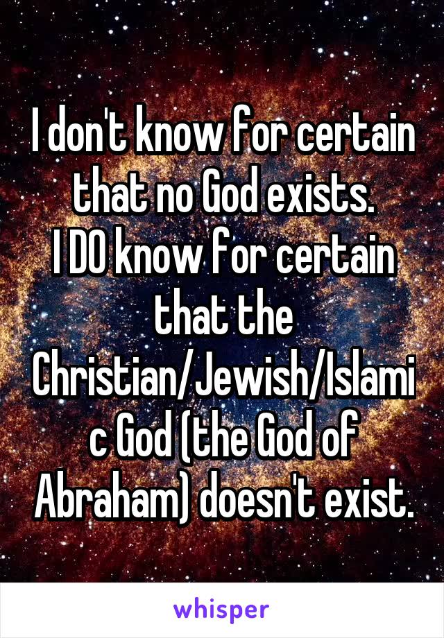 I don't know for certain that no God exists.
I DO know for certain that the Christian/Jewish/Islamic God (the God of Abraham) doesn't exist.