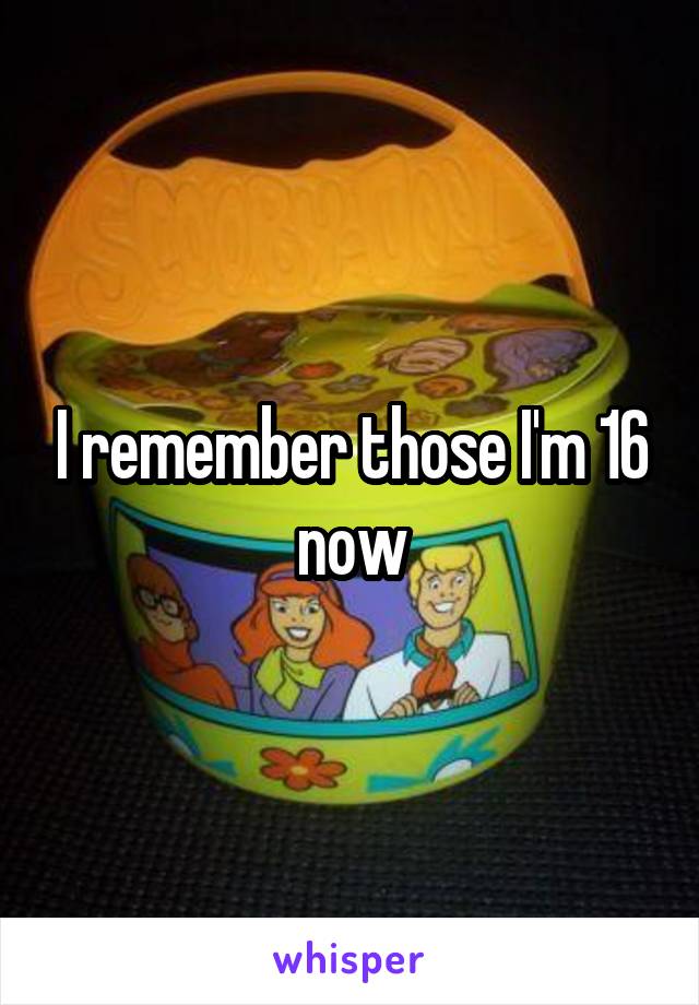 I remember those I'm 16 now