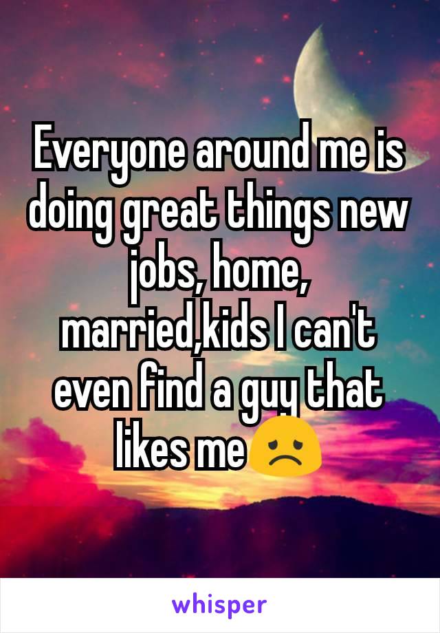 Everyone around me is doing great things new jobs, home, married,kids I can't even find a guy that likes me😞