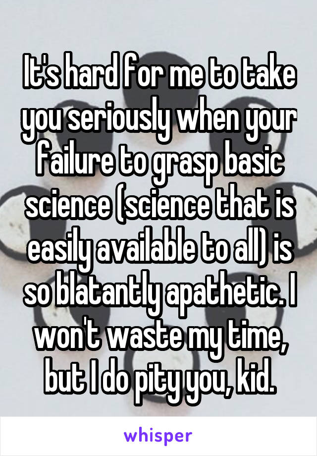 It's hard for me to take you seriously when your failure to grasp basic science (science that is easily available to all) is so blatantly apathetic. I won't waste my time, but I do pity you, kid.