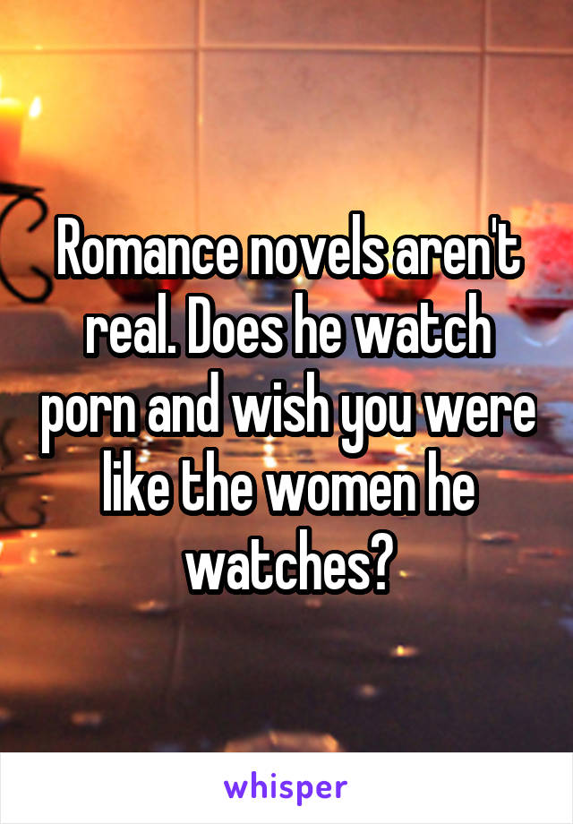 Romance novels aren't real. Does he watch porn and wish you were like the women he watches?
