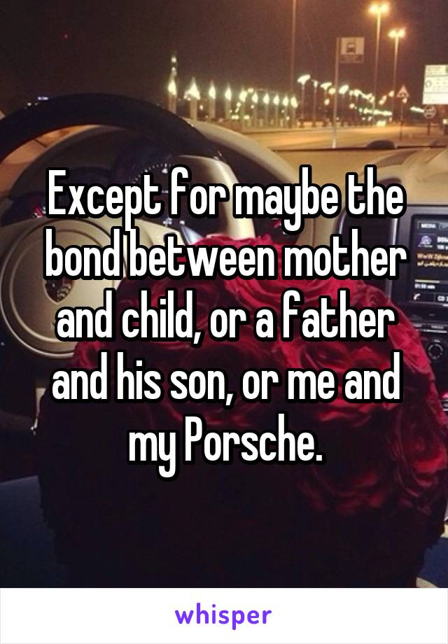 Except for maybe the bond between mother and child, or a father and his son, or me and my Porsche.