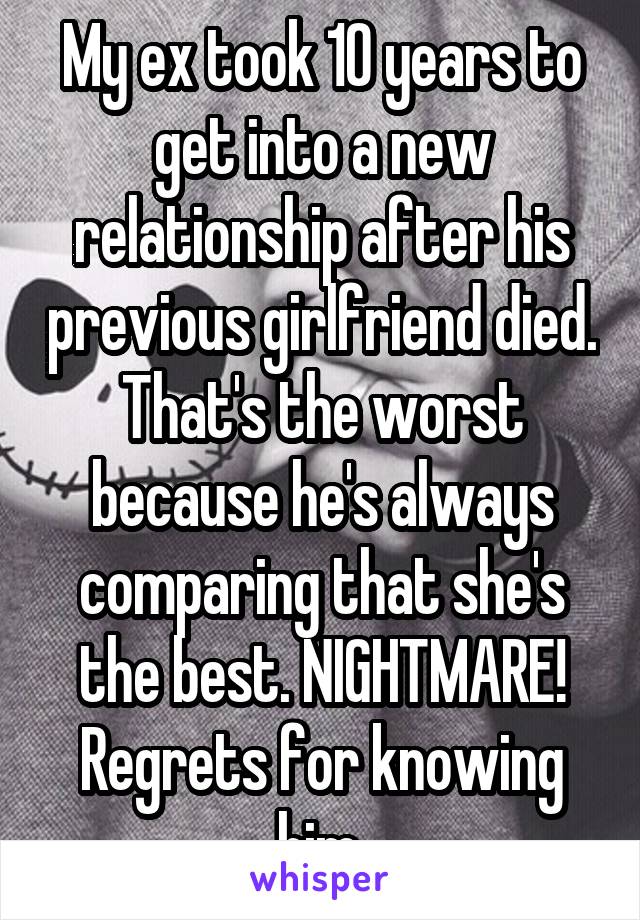 My ex took 10 years to get into a new relationship after his previous girlfriend died. That's the worst because he's always comparing that she's the best. NIGHTMARE! Regrets for knowing him.