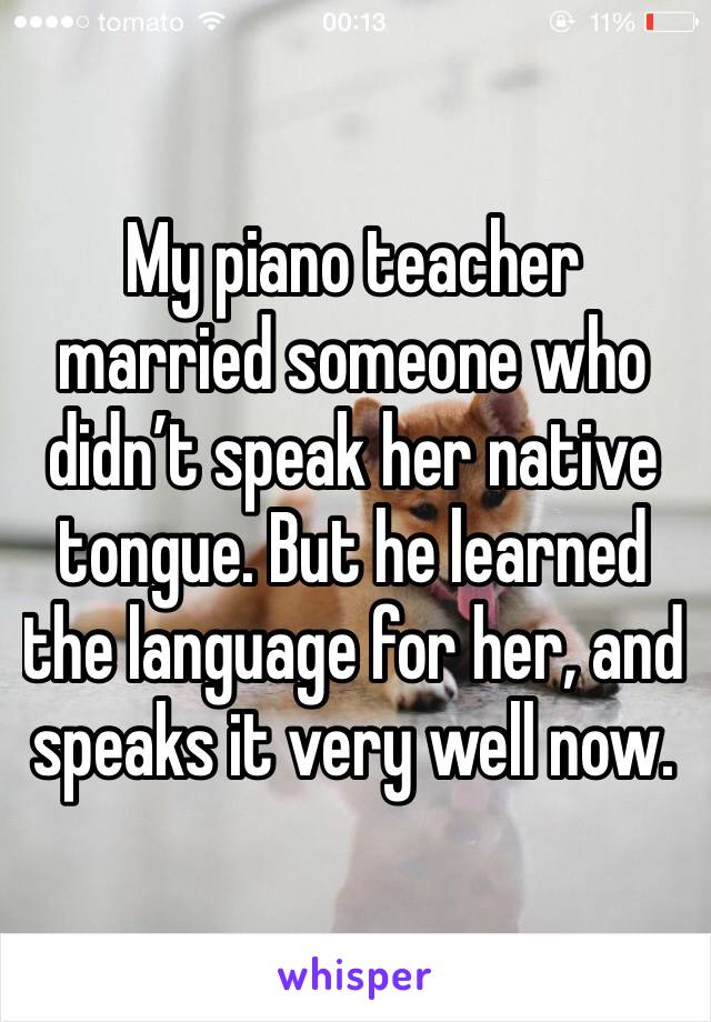 My piano teacher married someone who didn’t speak her native tongue. But he learned the language for her, and speaks it very well now.