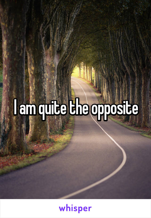 I am quite the opposite