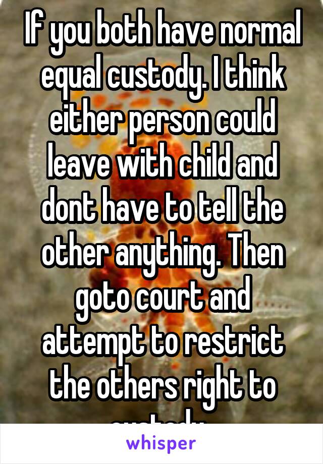 If you both have normal equal custody. I think either person could leave with child and dont have to tell the other anything. Then goto court and attempt to restrict the others right to custody. 