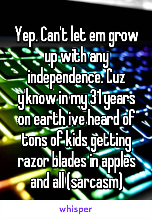Yep. Can't let em grow up with any independence. Cuz y'know in my 31 years on earth ive heard of tons of kids getting razor blades in apples and all (sarcasm)