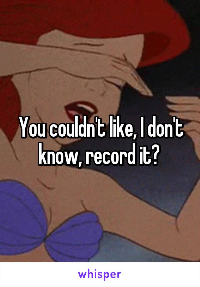 You couldn't like, I don't know, record it? 