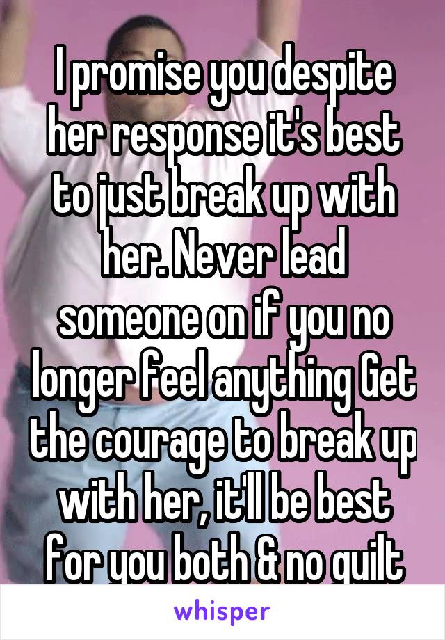 I promise you despite her response it's best to just break up with her. Never lead someone on if you no longer feel anything Get the courage to break up with her, it'll be best for you both & no guilt