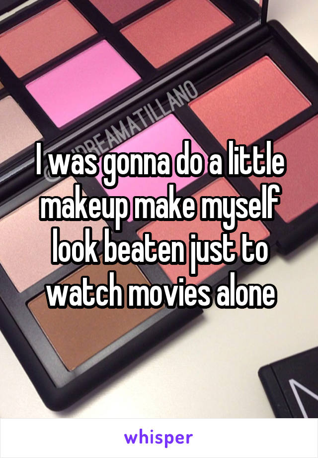 I was gonna do a little makeup make myself look beaten just to watch movies alone