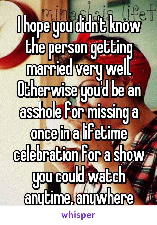 I hope you didn't know the person getting married very well. Otherwise you'd be an asshole for missing a once in a lifetime celebration for a show you could watch anytime, anywhere