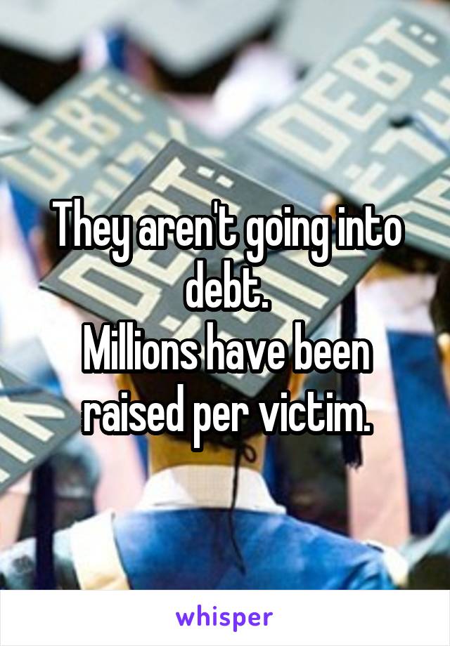 They aren't going into debt.
Millions have been raised per victim.