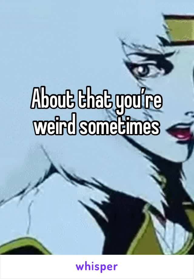 About that you’re  weird sometimes 
