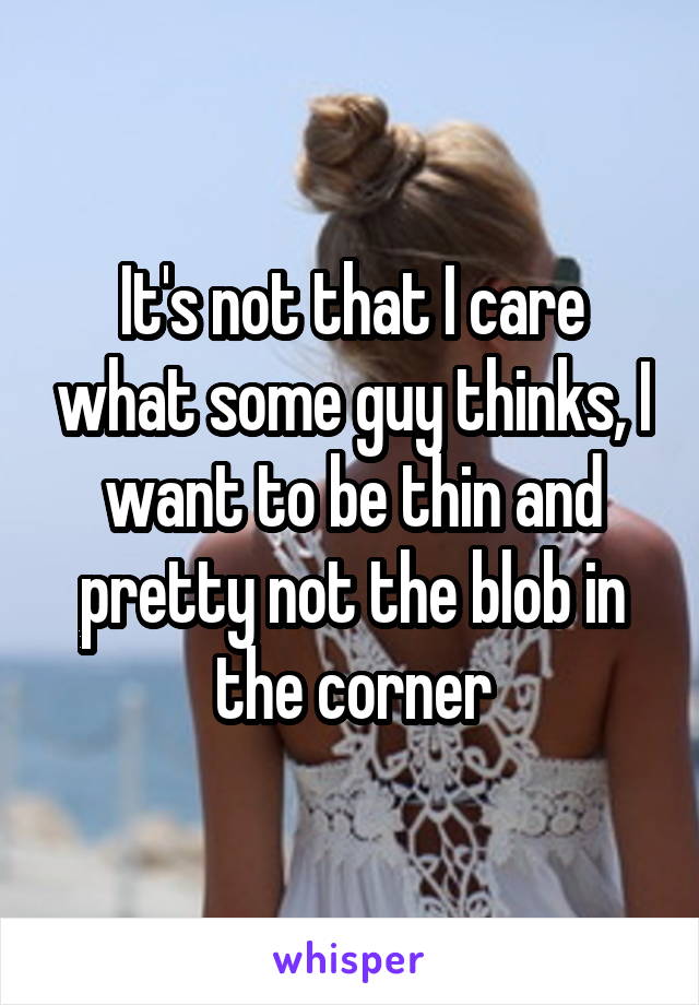 It's not that I care what some guy thinks, I want to be thin and pretty not the blob in the corner