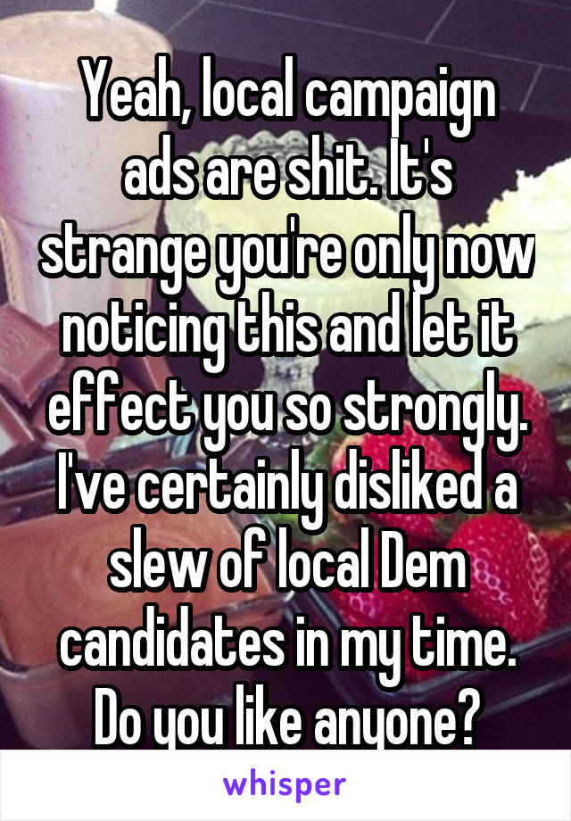 Yeah, local campaign ads are shit. It's strange you're only now noticing this and let it effect you so strongly. I've certainly disliked a slew of local Dem candidates in my time. Do you like anyone?