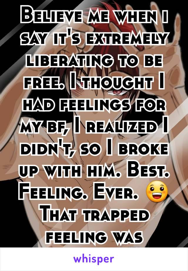 Believe me when i say it's extremely liberating to be free. I thought I had feelings for my bf, I realized I didn't, so I broke up with him. Best. Feeling. Ever. 😀That trapped feeling was horrible.😨