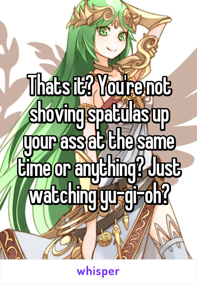 Thats it? You're not shoving spatulas up your ass at the same time or anything? Just watching yu-gi-oh?