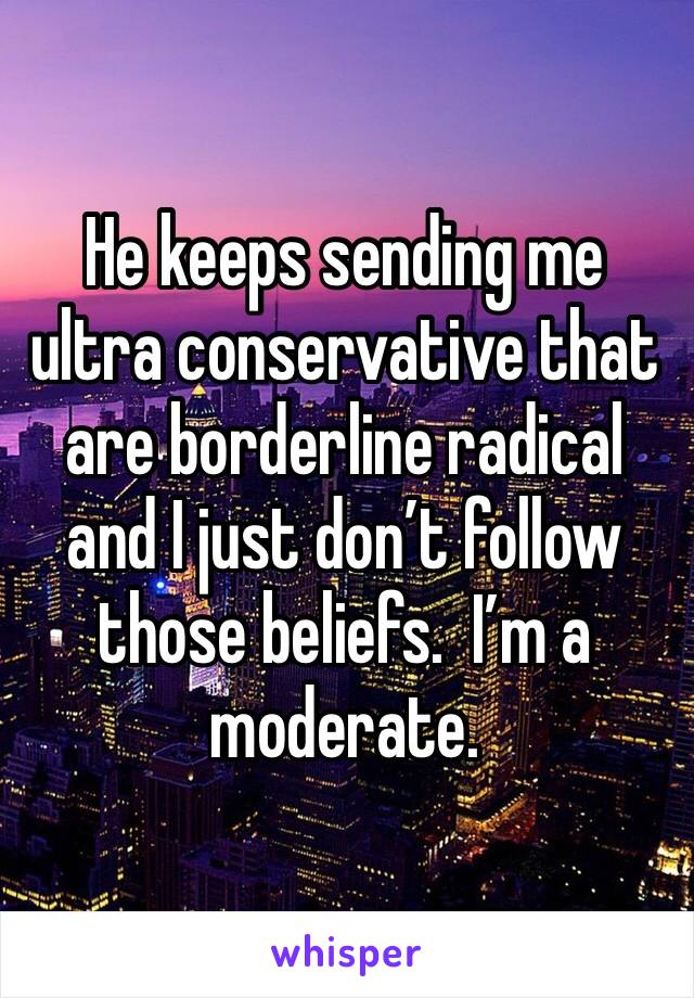 He keeps sending me ultra conservative that are borderline radical and I just don’t follow those beliefs.  I’m a moderate.