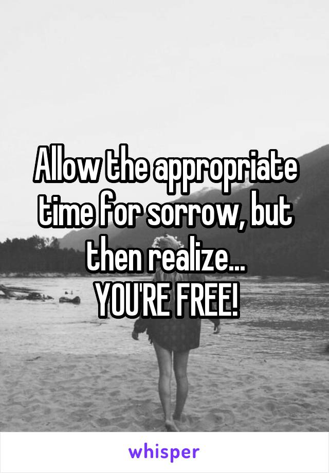 Allow the appropriate time for sorrow, but then realize...
YOU'RE FREE!