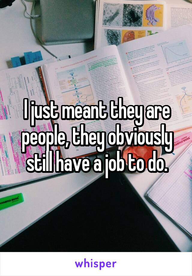 I just meant they are people, they obviously still have a job to do.