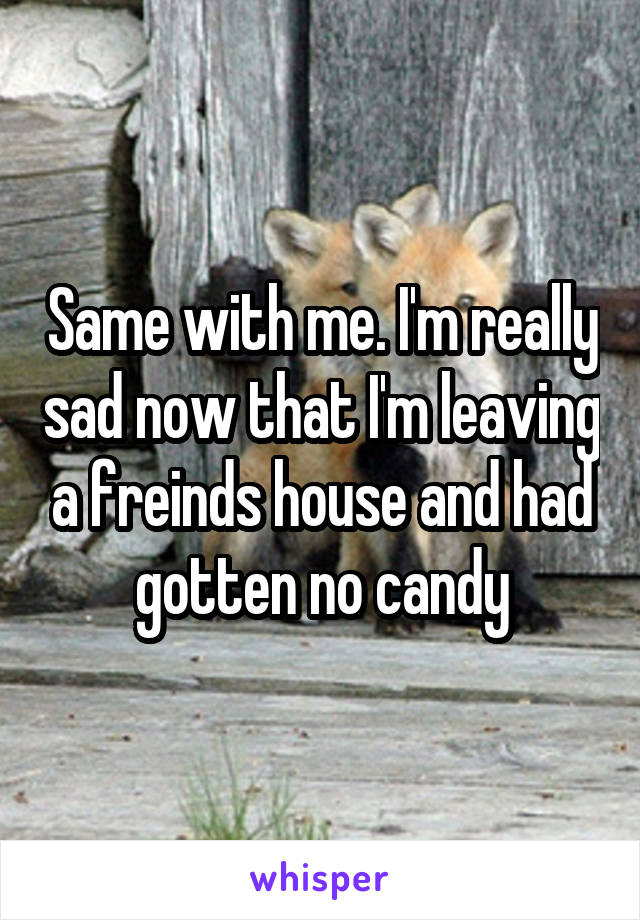 Same with me. I'm really sad now that I'm leaving a freinds house and had gotten no candy