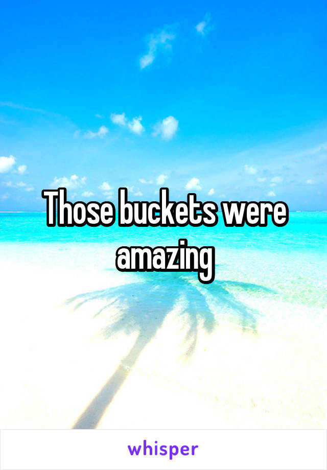 Those buckets were amazing