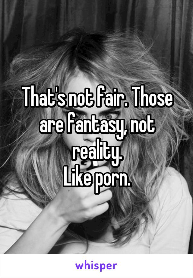 That's not fair. Those are fantasy, not reality.
Like porn.