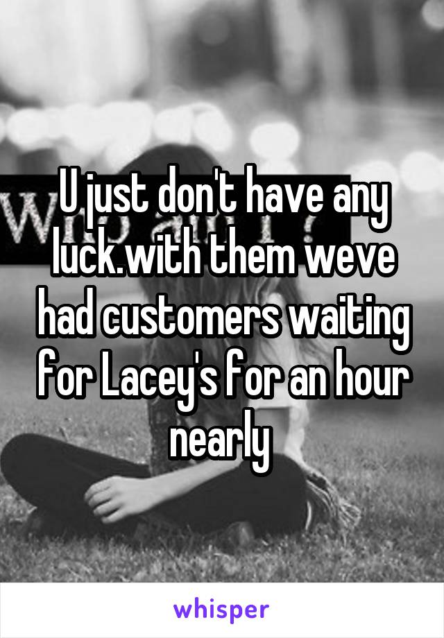 U just don't have any luck.with them weve had customers waiting for Lacey's for an hour nearly 