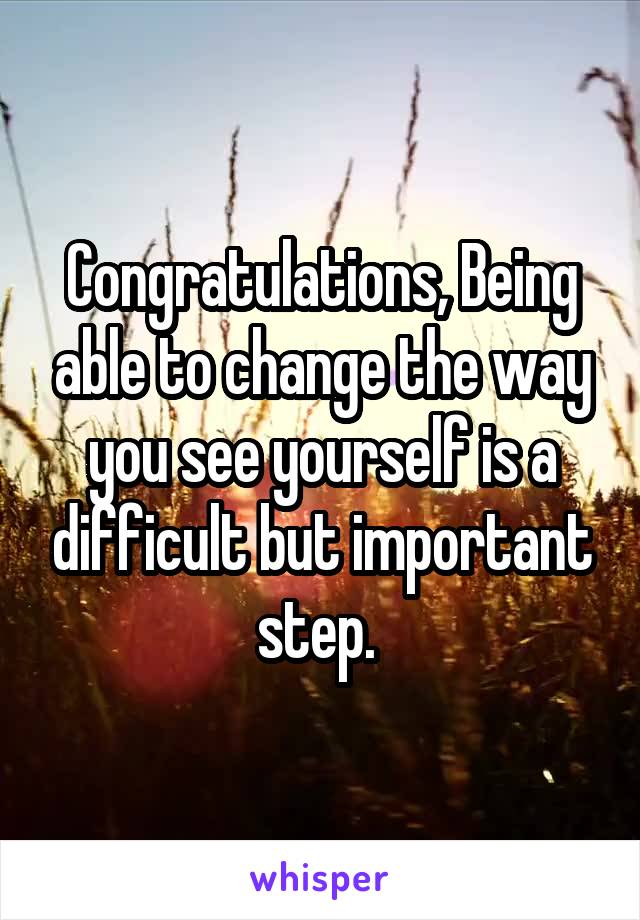 Congratulations, Being able to change the way you see yourself is a difficult but important step. 