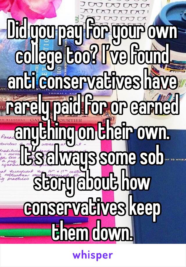 Did you pay for your own college too? I’ve found anti conservatives have rarely paid for or earned anything on their own. It’s always some sob story about how conservatives keep them down. 
