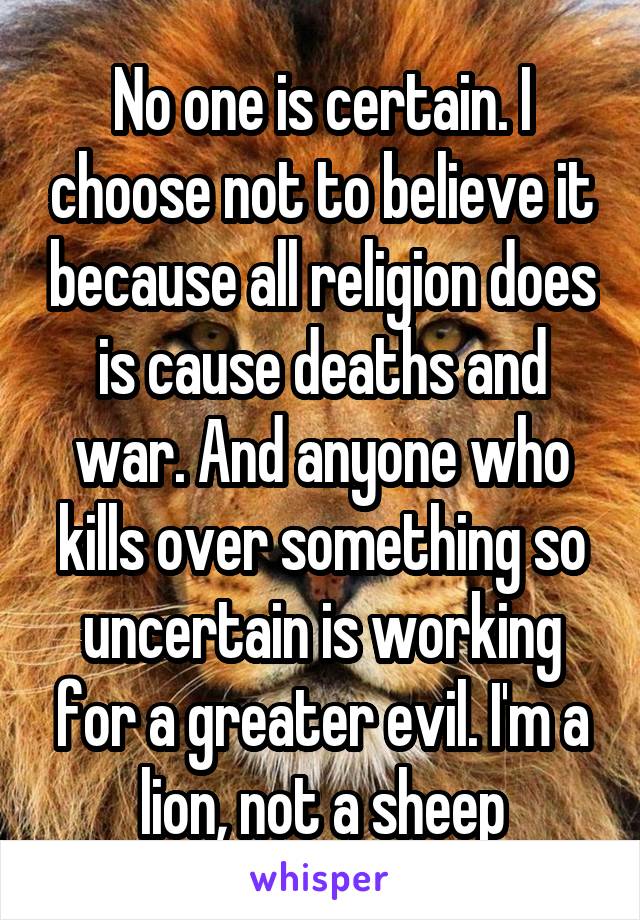 No one is certain. I choose not to believe it because all religion does is cause deaths and war. And anyone who kills over something so uncertain is working for a greater evil. I'm a lion, not a sheep
