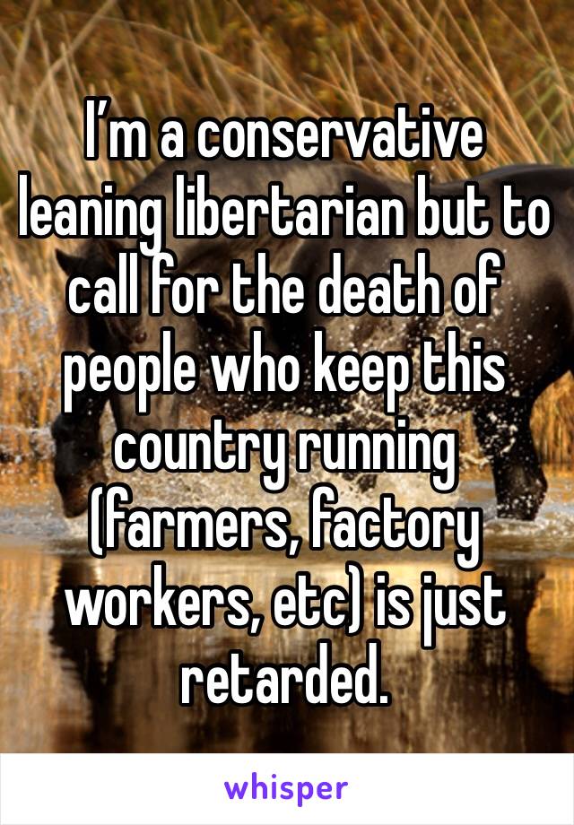 I’m a conservative leaning libertarian but to call for the death of people who keep this country running (farmers, factory workers, etc) is just retarded. 