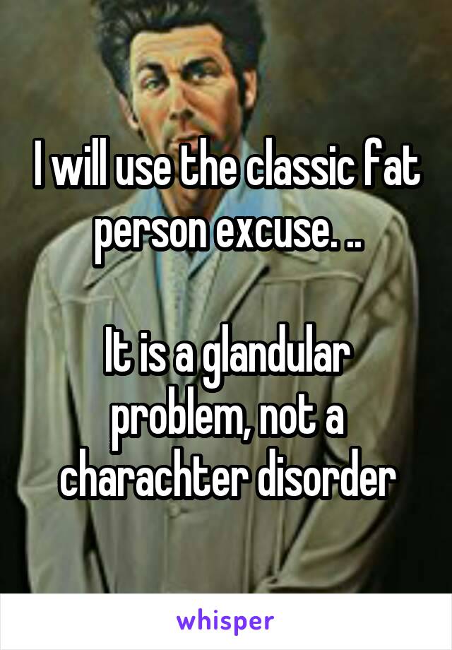 I will use the classic fat person excuse. ..

It is a glandular problem, not a charachter disorder