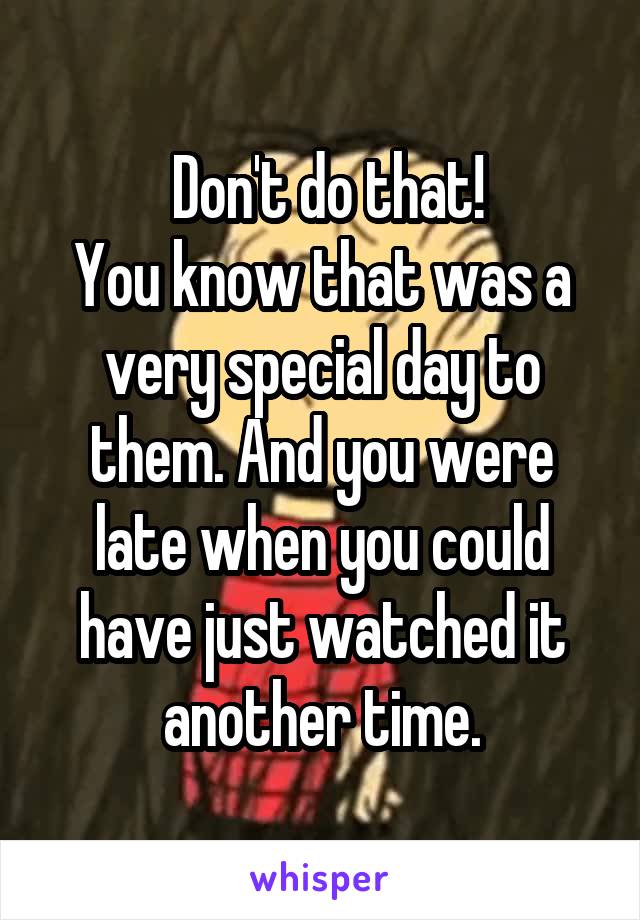  Don't do that!
You know that was a very special day to them. And you were late when you could have just watched it another time.