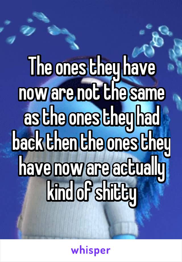 The ones they have now are not the same as the ones they had back then the ones they have now are actually kind of shitty