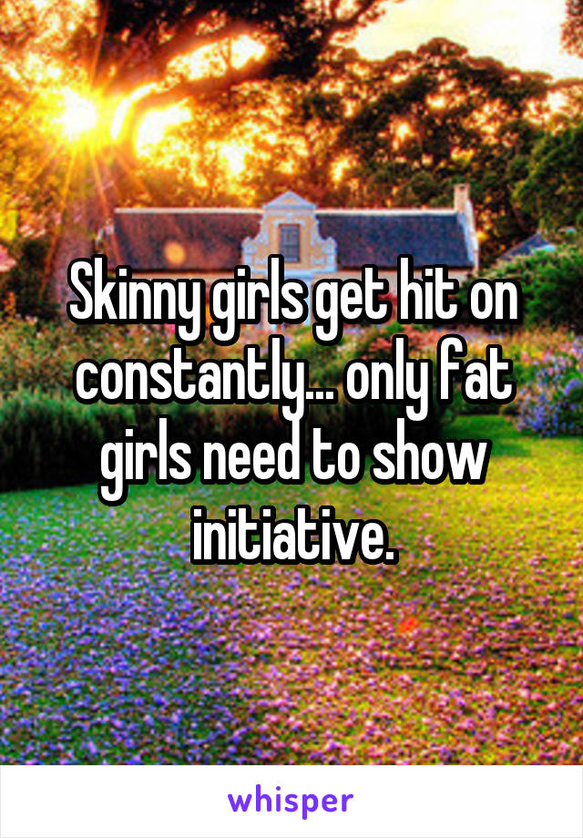 Skinny girls get hit on constantly... only fat girls need to show initiative.