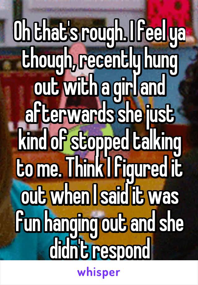 Oh that's rough. I feel ya though, recently hung out with a girl and afterwards she just kind of stopped talking to me. Think I figured it out when I said it was fun hanging out and she didn't respond