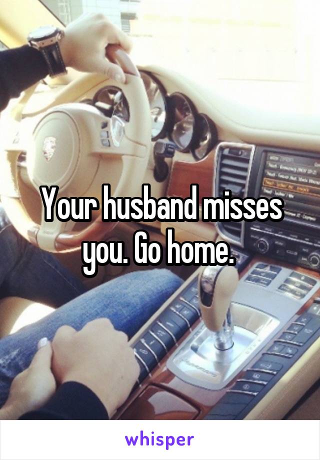 Your husband misses you. Go home. 