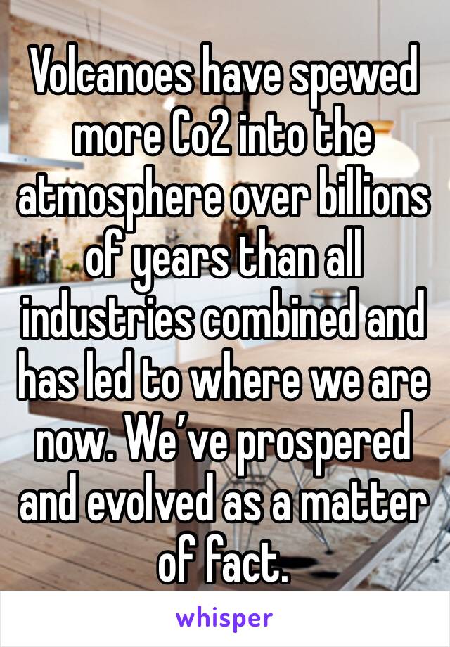 Volcanoes have spewed more Co2 into the atmosphere over billions of years than all industries combined and has led to where we are now. We’ve prospered and evolved as a matter of fact.