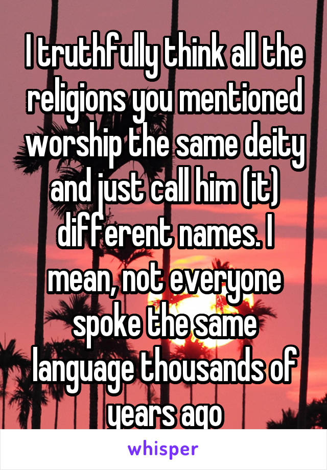 I truthfully think all the religions you mentioned worship the same deity and just call him (it) different names. I mean, not everyone spoke the same language thousands of years ago