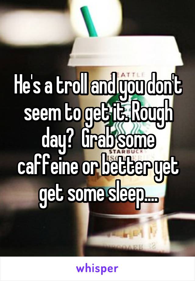 He's a troll and you don't seem to get it. Rough day?  Grab some caffeine or better yet get some sleep....